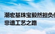 潮宏基珠宝毅然担负传承之责坚守传承与创新非遗工艺之路