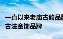 一直以来老庙古韵品牌作为受到消费者欢迎的古法金饰品牌