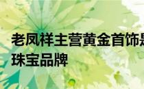 老凤祥主营黄金首饰是跨越了三个世纪的经典珠宝品牌