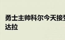 勇士主帅科尔今天接受了采访谈到了老将伊戈达拉