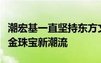 潮宏基一直坚持东方文化元素引领国内时尚彩金珠宝新潮流