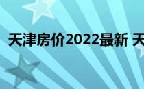 天津房价2022最新 天津现房价谁比较了解 