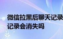 微信拉黑后聊天记录还在吗 微信拉黑后聊天记录会消失吗 