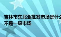 吉林市东北亚批发市场是什么企业 吉林市东北亚批发市场是不是一级市场 