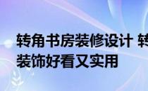 转角书房装修设计 转角书房设计用什么柜子装饰好看又实用 