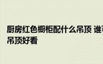 厨房红色橱柜配什么吊顶 谁可以说说红色橱柜配什么颜色的吊顶好看 