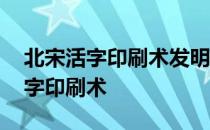 北宋活字印刷术发明的原因 北宋谁发明了活字印刷术 