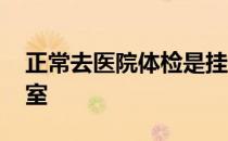 正常去医院体检是挂什么科室 体检挂什么科室 