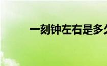 一刻钟左右是多久 一刻钟是多久 