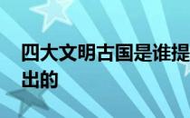 四大文明古国是谁提起的 四大文明古国谁提出的 