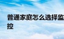 普通家庭怎么选择监控 请问如何选择家庭监控 