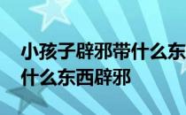 小孩子辟邪带什么东西合适 我想知道小孩戴什么东西辟邪 