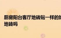 厨房阳台客厅地砖贴一样的好吗 我想问厨房和客厅铺一样的地砖吗 