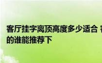 客厅挂字离顶高度多少适合 客厅挂字内容有哪些是比较合适的谁能推荐下 