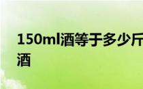 150ml酒等于多少斤酒 150斤粮食出多少斤酒 