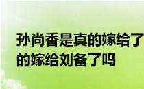 孙尚香是真的嫁给了刘备吗 历史上孙尚香真的嫁给刘备了吗 