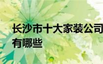 长沙市十大家装公司排名 长沙十大家装公司有哪些 