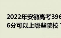 2022年安徽高考396分可以报哪些大学？396分可以上哪些院校？