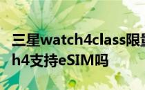 三星watch4class限量版支持esim 三星watch4支持eSIM吗 