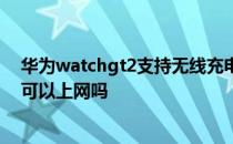 华为watchgt2支持无线充电吗 华为watchgt2不连接手机可以上网吗 