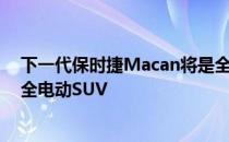 下一代保时捷Macan将是全电动的 这将是保时捷的第一款全电动SUV