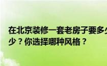 在北京装修一套老房子要多少钱？北京老房子装修价格是多少？你选择哪种风格？