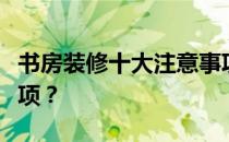 书房装修十大注意事项书房装修有哪些注意事项？