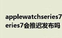 applewatchseries7发布时间 applewatchseries7会推迟发布吗 