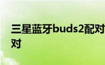 三星蓝牙buds2配对 三星buds2怎么取消配对 