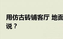 用仿古砖铺客厅 地面用仿古砖铺客厅 谁能说说？