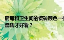 厨房和卫生间的瓷砖颜色一样吗？我想问厨房用什么颜色的瓷砖才好看？