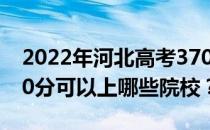 2022年河北高考370分可以报哪些大学？370分可以上哪些院校？