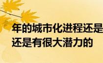 年的城市化进程还是有希望的 新增住房需求还是有很大潜力的