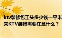 ktv装修包工头多少钱一平米？我们的ktv最近要装修了 接下来KTV装修需要注意什么？