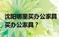 沈阳哪里买办公家具？谁能告诉我在沈阳哪里买办公家具？