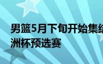 男篮5月下旬开始集结 6月初去菲律宾参加亚洲杯预选赛