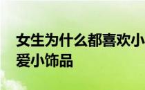 女生为什么都喜欢小饰品 为什么女生喜欢可爱小饰品 