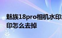 魅族18pro相机水印怎么设置 魅族18照片水印怎么去掉 