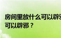 房间里放什么可以辟邪？谁能说房间里放什么可以辟邪？