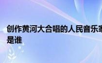 创作黄河大合唱的人民音乐家是谁 黄河大合唱人民音乐家的是谁 