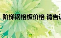 阶梯钢格板价格 请告诉我阶梯钢格板的价格