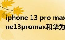 iphone 13 pro max和华为p50怎么选 iphone13promax和华为p50pro买哪个 