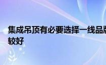 集成吊顶有必要选择一线品牌吗？请告诉我哪种集成吊顶比较好