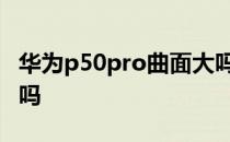 华为p50pro曲面大吗 华为p50pro 是双曲面吗 