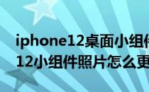 iphone12桌面小组件照片怎么更换 iPhone12小组件照片怎么更换 