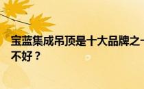宝蓝集成吊顶是十大品牌之一吗？请教大家宝蓝集成吊顶好不好？