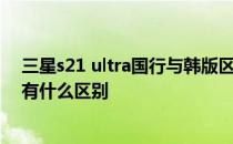 三星s21 ultra国行与韩版区别 三星s21ultra国行版和韩版有什么区别 