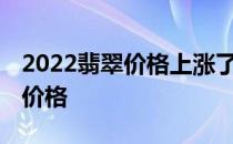 2022翡翠价格上涨了吗 小白求问翡翠牌子的价格 