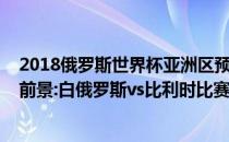 2018俄罗斯世界杯亚洲区预选赛2022世界杯欧洲区预选赛前景:白俄罗斯vs比利时比赛预测