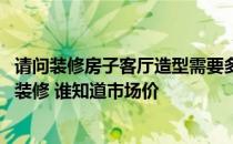 请问装修房子客厅造型需要多少钱 问一问各位客厅太大如何装修 谁知道市场价 
